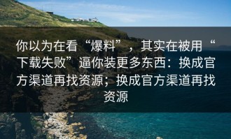 你以为在看“爆料”，其实在被用“下载失败”逼你装更多东西：换成官方渠道再找资源；换成官方渠道再找资源
