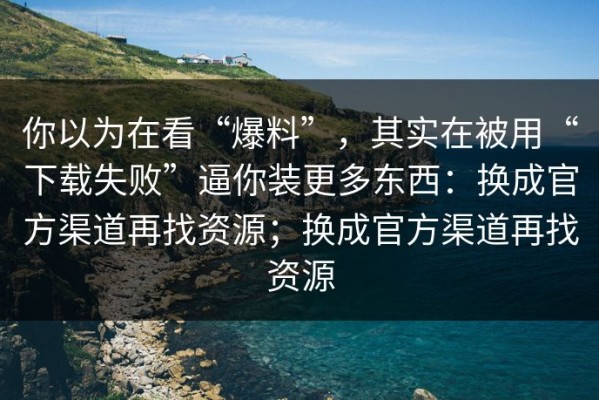 你以为在看“爆料”，其实在被用“下载失败”逼你装更多东西：换成官方渠道再找资源；换成官方渠道再找资源