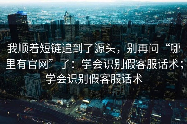我顺着短链追到了源头，别再问“哪里有官网”了：学会识别假客服话术；学会识别假客服话术