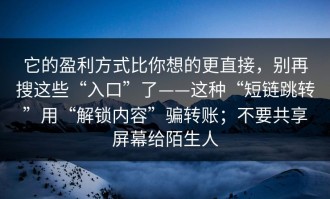它的盈利方式比你想的更直接，别再搜这些“入口”了——这种“短链跳转”用“解锁内容”骗转账；不要共享屏幕给陌生人