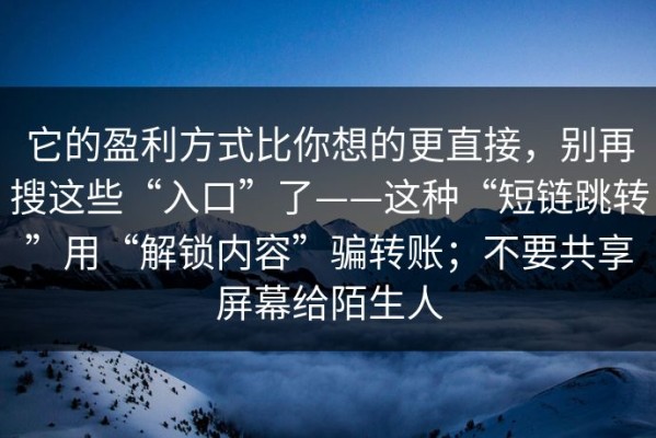 它的盈利方式比你想的更直接，别再搜这些“入口”了——这种“短链跳转”用“解锁内容”骗转账；不要共享屏幕给陌生人