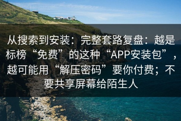 从搜索到安装：完整套路复盘：越是标榜“免费”的这种“APP安装包”，越可能用“解压密码”要你付费；不要共享屏幕给陌生人