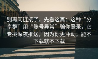 别再问链接了，先看这篇：这种“分享群”用“账号异常”骗你登录，它专挑深夜推送，因为你更冲动；能不下载就不下载