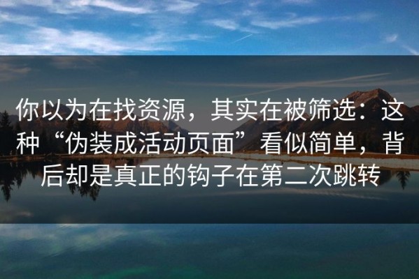 你以为在找资源，其实在被筛选：这种“伪装成活动页面”看似简单，背后却是真正的钩子在第二次跳转