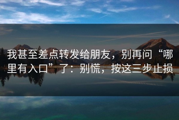 我甚至差点转发给朋友，别再问“哪里有入口”了：别慌，按这三步止损