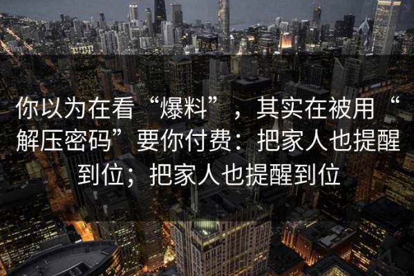 你以为在看“爆料”，其实在被用“解压密码”要你付费：把家人也提醒到位；把家人也提醒到位