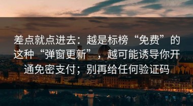 差点就点进去：越是标榜“免费”的这种“弹窗更新”，越可能诱导你开通免密支付；别再给任何验证码