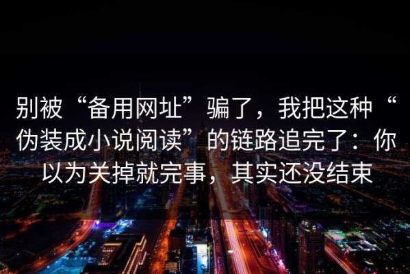 别被“备用网址”骗了，我把这种“伪装成小说阅读”的链路追完了：你以为关掉就完事，其实还没结束