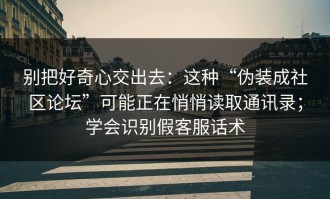 别把好奇心交出去：这种“伪装成社区论坛”可能正在悄悄读取通讯录；学会识别假客服话术