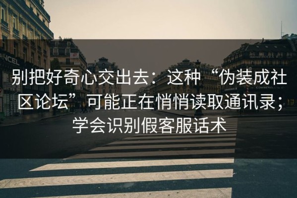 别把好奇心交出去：这种“伪装成社区论坛”可能正在悄悄读取通讯录；学会识别假客服话术