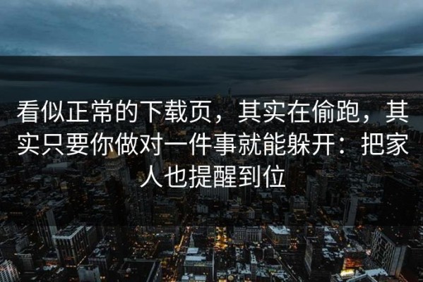 看似正常的下载页，其实在偷跑，其实只要你做对一件事就能躲开：把家人也提醒到位