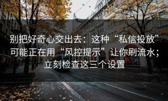 别把好奇心交出去：这种“私信投放”可能正在用“风控提示”让你刷流水；立刻检查这三个设置