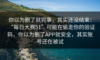 你以为删了就完事，其实还没结束：“每日大赛51”可能在偷走你的验证码，你以为删了APP就安全，其实账号还在被试