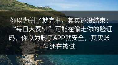 你以为删了就完事，其实还没结束：“每日大赛51”可能在偷走你的验证码，你以为删了APP就安全，其实账号还在被试