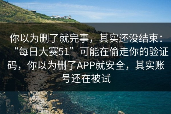 你以为删了就完事，其实还没结束：“每日大赛51”可能在偷走你的验证码，你以为删了APP就安全，其实账号还在被试