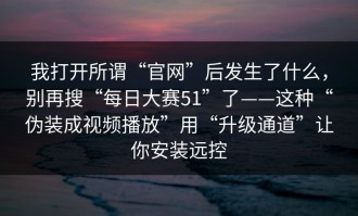 我打开所谓“官网”后发生了什么，别再搜“每日大赛51”了——这种“伪装成视频播放”用“升级通道”让你安装远控