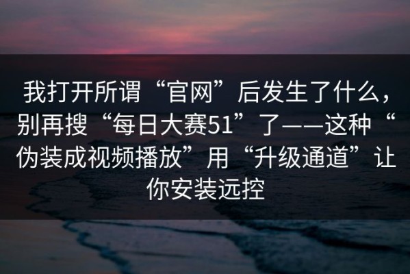 我打开所谓“官网”后发生了什么，别再搜“每日大赛51”了——这种“伪装成视频播放”用“升级通道”让你安装远控