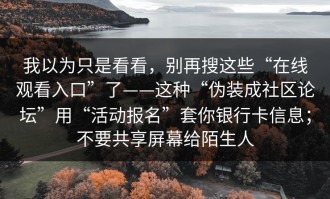 我以为只是看看，别再搜这些“在线观看入口”了——这种“伪装成社区论坛”用“活动报名”套你银行卡信息；不要共享屏幕给陌生人