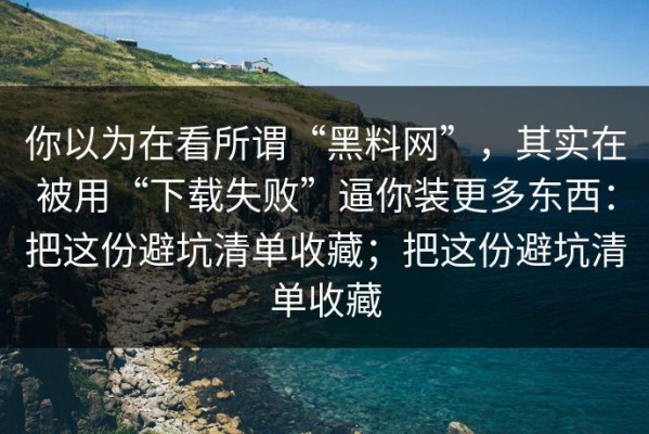 你以为在看所谓“黑料网”，其实在被用“下载失败”逼你装更多东西：把这份避坑清单收藏；把这份避坑清单收藏