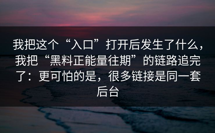 我把这个“入口”打开后发生了什么，我把“黑料正能量往期”的链路追完了：更可怕的是，很多链接是同一套后台
