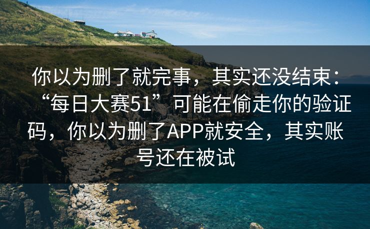 你以为删了就完事，其实还没结束：“每日大赛51”可能在偷走你的验证码，你以为删了APP就安全，其实账号还在被试