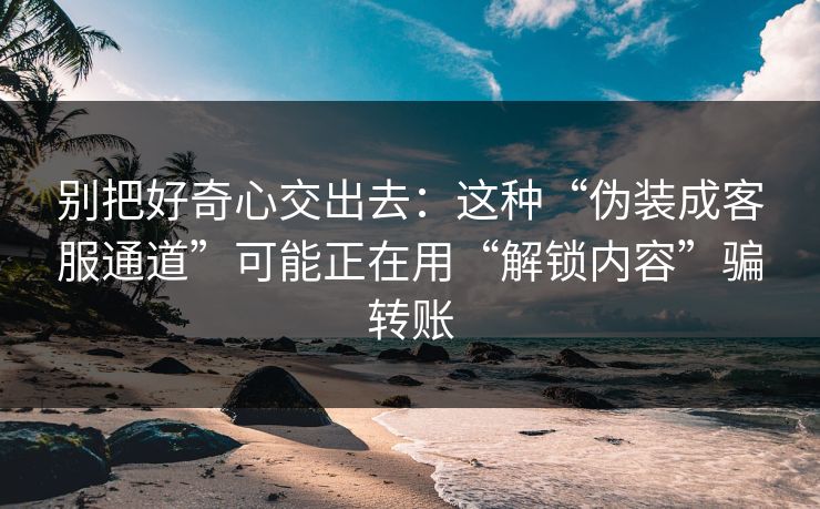 别把好奇心交出去：这种“伪装成客服通道”可能正在用“解锁内容”骗转账