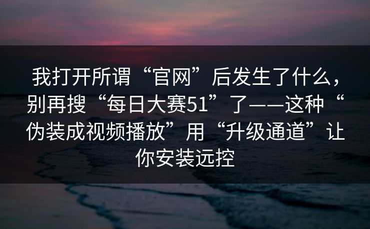 我打开所谓“官网”后发生了什么，别再搜“每日大赛51”了——这种“伪装成视频播放”用“升级通道”让你安装远控
