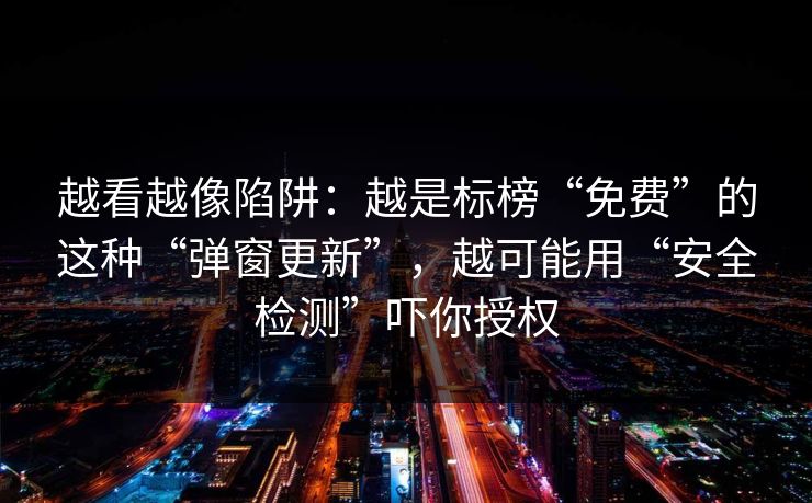 越看越像陷阱：越是标榜“免费”的这种“弹窗更新”，越可能用“安全检测”吓你授权