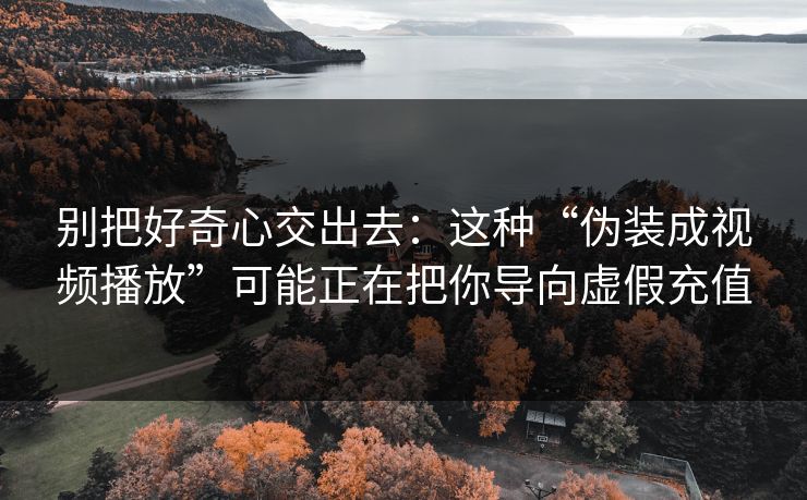 别把好奇心交出去：这种“伪装成视频播放”可能正在把你导向虚假充值