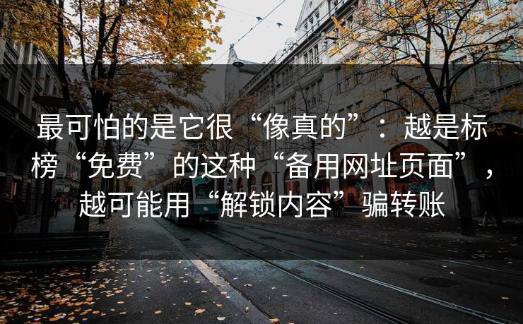 最可怕的是它很“像真的”：越是标榜“免费”的这种“备用网址页面”，越可能用“解锁内容”骗转账