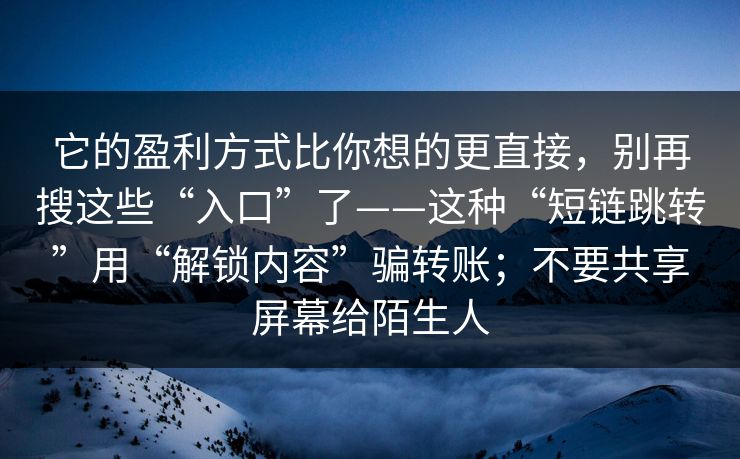 它的盈利方式比你想的更直接，别再搜这些“入口”了——这种“短链跳转”用“解锁内容”骗转账；不要共享屏幕给陌生人