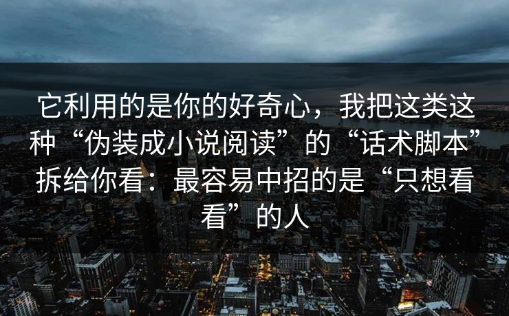它利用的是你的好奇心，我把这类这种“伪装成小说阅读”的“话术脚本”拆给你看：最容易中招的是“只想看看”的人