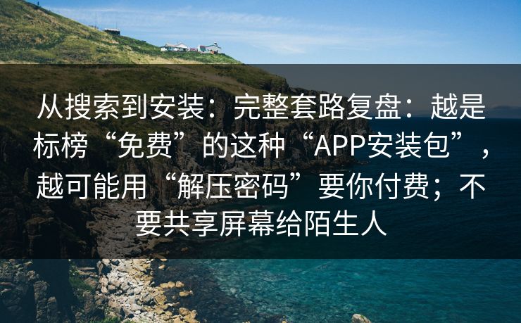 从搜索到安装：完整套路复盘：越是标榜“免费”的这种“APP安装包”，越可能用“解压密码”要你付费；不要共享屏幕给陌生人