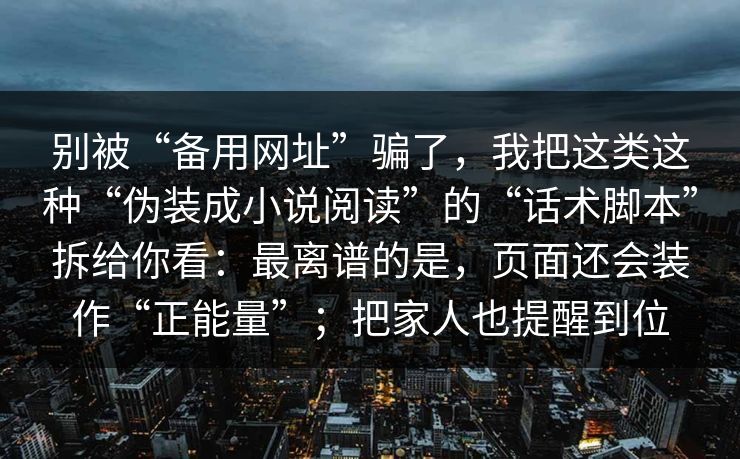 别被“备用网址”骗了，我把这类这种“伪装成小说阅读”的“话术脚本”拆给你看：最离谱的是，页面还会装作“正能量”；把家人也提醒到位