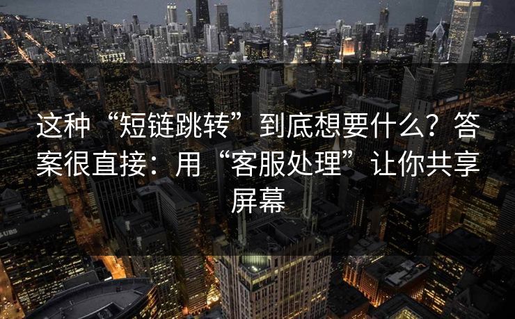这种“短链跳转”到底想要什么？答案很直接：用“客服处理”让你共享屏幕