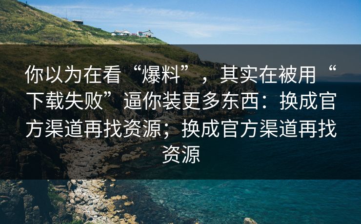 你以为在看“爆料”，其实在被用“下载失败”逼你装更多东西：换成官方渠道再找资源；换成官方渠道再找资源