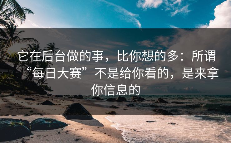 它在后台做的事，比你想的多：所谓“每日大赛”不是给你看的，是来拿你信息的