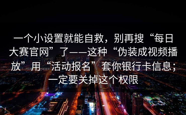 一个小设置就能自救，别再搜“每日大赛官网”了——这种“伪装成视频播放”用“活动报名”套你银行卡信息；一定要关掉这个权限