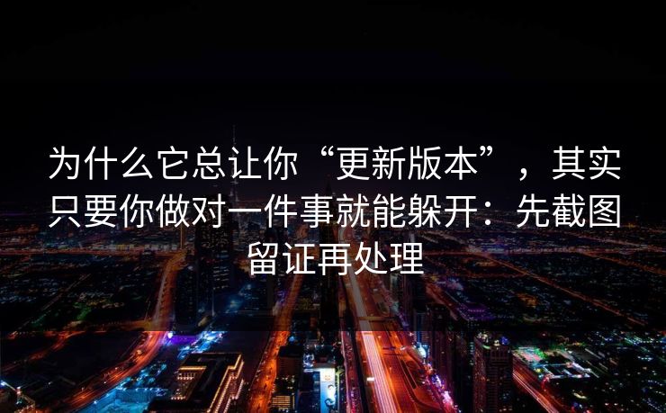 为什么它总让你“更新版本”，其实只要你做对一件事就能躲开：先截图留证再处理
