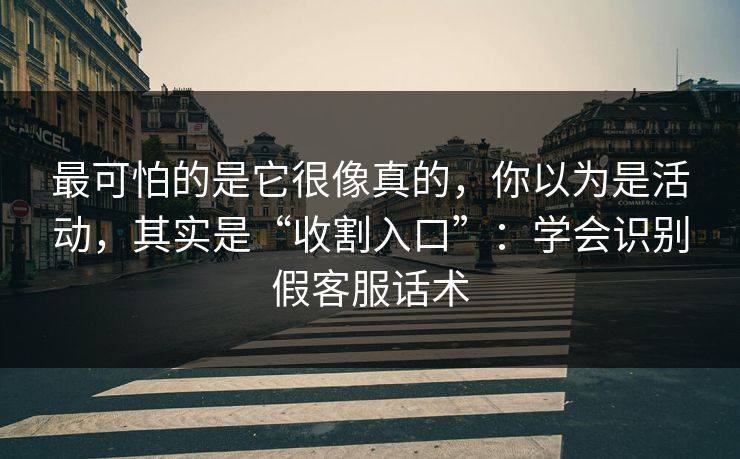 最可怕的是它很像真的，你以为是活动，其实是“收割入口”：学会识别假客服话术