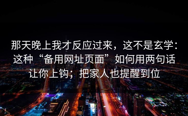 那天晚上我才反应过来，这不是玄学：这种“备用网址页面”如何用两句话让你上钩；把家人也提醒到位