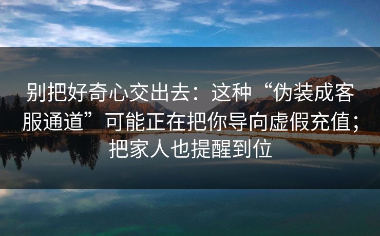 别把好奇心交出去：这种“伪装成客服通道”可能正在把你导向虚假充值；把家人也提醒到位