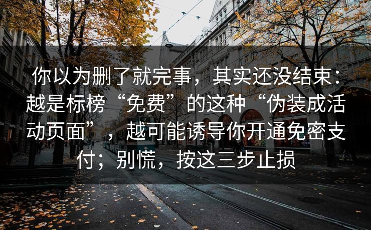 你以为删了就完事，其实还没结束：越是标榜“免费”的这种“伪装成活动页面”，越可能诱导你开通免密支付；别慌，按这三步止损