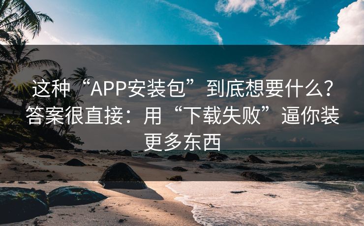 这种“APP安装包”到底想要什么？答案很直接：用“下载失败”逼你装更多东西