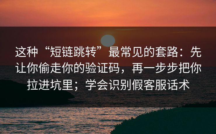 这种“短链跳转”最常见的套路：先让你偷走你的验证码，再一步步把你拉进坑里；学会识别假客服话术