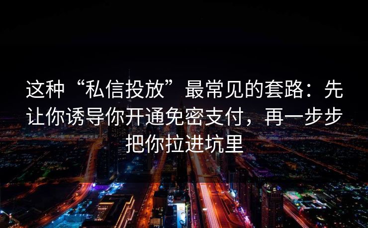 这种“私信投放”最常见的套路：先让你诱导你开通免密支付，再一步步把你拉进坑里