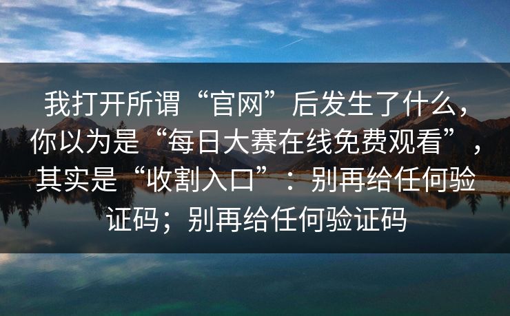 我打开所谓“官网”后发生了什么，你以为是“每日大赛在线免费观看”，其实是“收割入口”：别再给任何验证码；别再给任何验证码