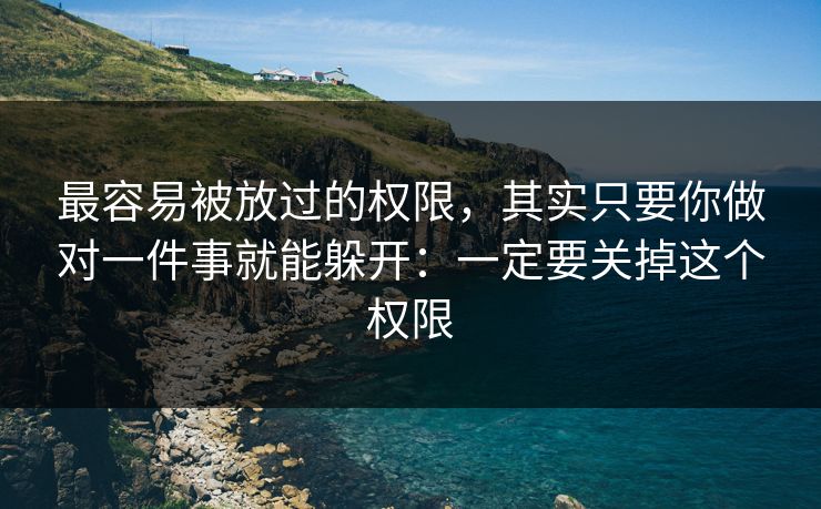 最容易被放过的权限，其实只要你做对一件事就能躲开：一定要关掉这个权限