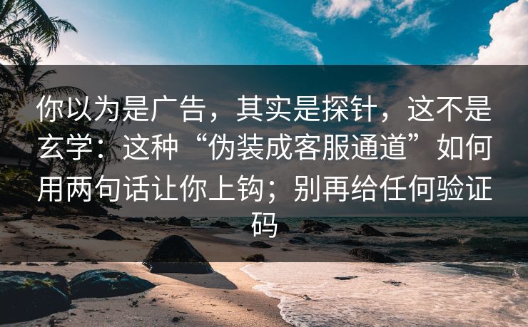 你以为是广告，其实是探针，这不是玄学：这种“伪装成客服通道”如何用两句话让你上钩；别再给任何验证码