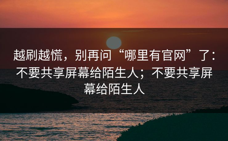 越刷越慌，别再问“哪里有官网”了：不要共享屏幕给陌生人；不要共享屏幕给陌生人